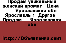 Продам уникальный женский аромат › Цена ­ 700 - Ярославская обл., Ярославль г. Другое » Продам   . Ярославская обл.